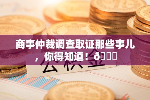 上犹商事仲裁调查取证那些事儿，你得知道！😎