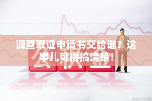 上犹调查取证申请书交给谁？这事儿可得搞清楚！